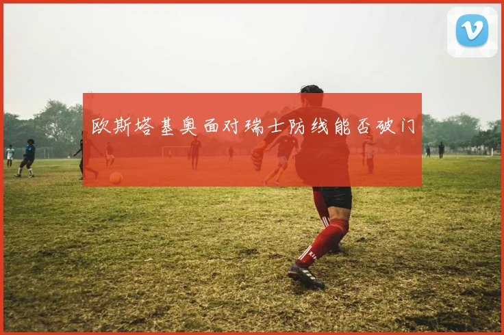 欧斯塔基奥面对瑞士防线能否破门