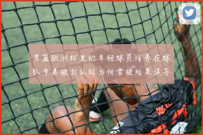 男篮欧洲杯里的年轻球员培养在球队节奏被打乱时为何常被结果误导