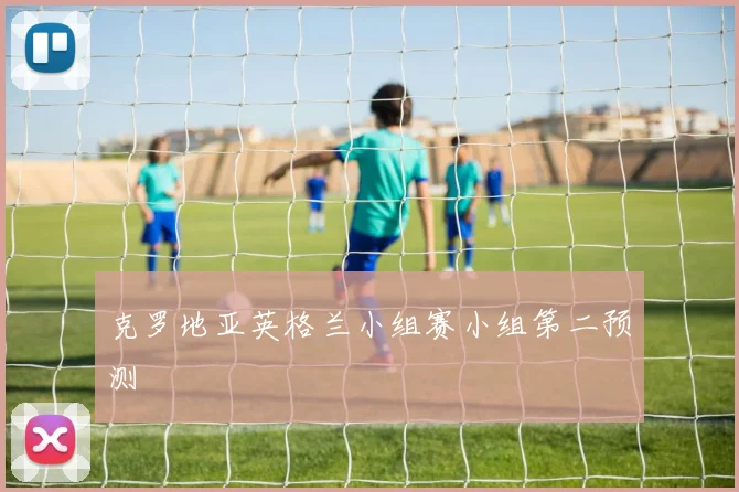 克罗地亚英格兰小组赛小组第二预测