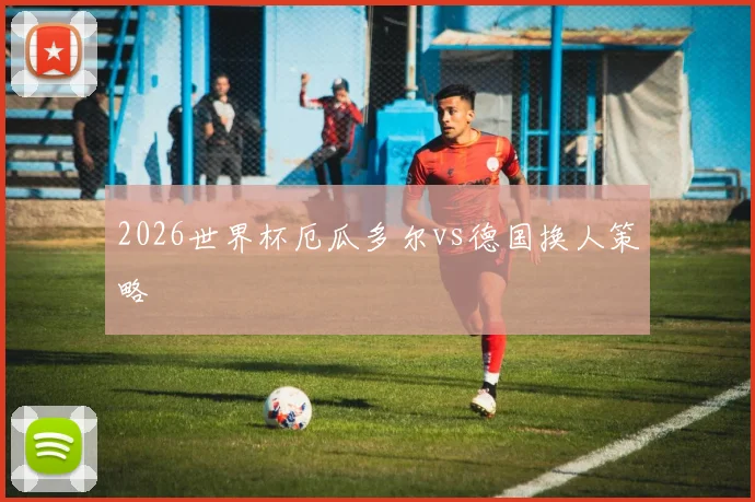 2026世界杯厄瓜多尔vs德国换人策略