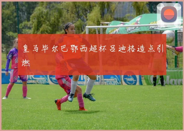 皇马毕尔巴鄂西超杯吕迪格造点引燃