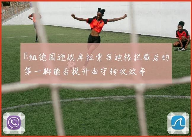 E组德国迎战库拉索吕迪格拦截后的第一脚能否提升由守转攻效率