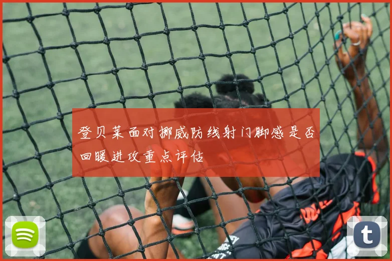登贝莱面对挪威防线射门脚感是否回暖进攻重点评估