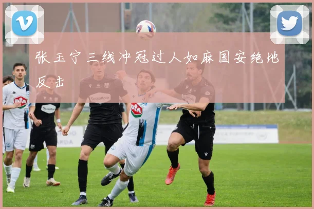 张玉宁三线冲冠过人如麻国安绝地反击