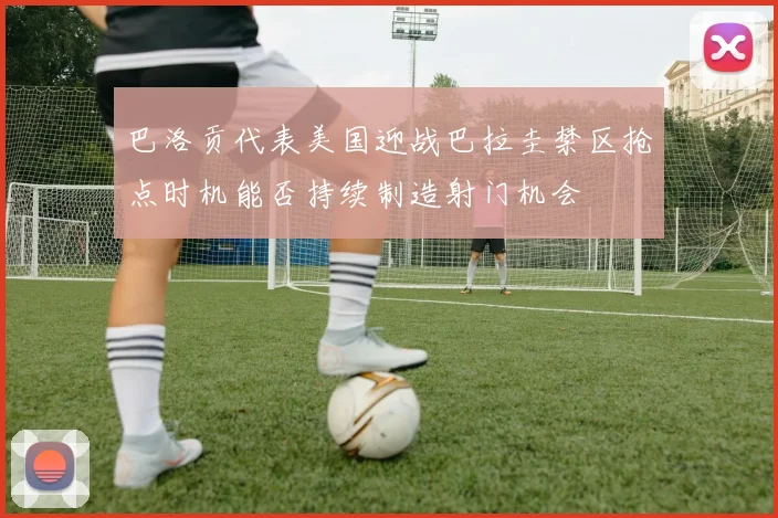 巴洛贡代表美国迎战巴拉圭禁区抢点时机能否持续制造射门机会