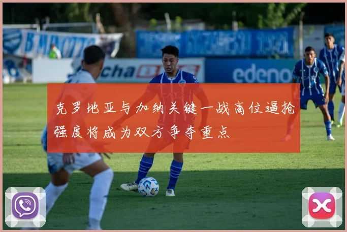 克罗地亚与加纳关键一战高位逼抢强度将成为双方争夺重点
