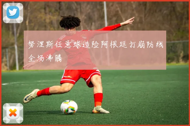 努涅斯任意球造险阿根廷打崩防线全场沸腾