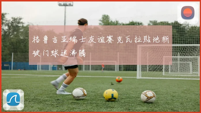 格鲁吉亚瑞士友谊赛克瓦拉贴地斩破门球迷沸腾