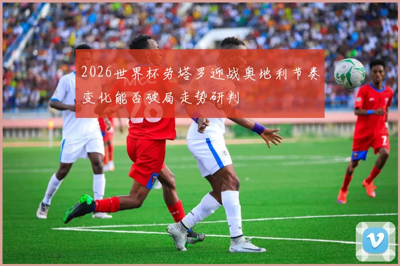 2026世界杯劳塔罗迎战奥地利节奏变化能否破局走势研判