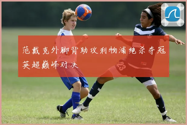 范戴克外脚背助攻利物浦绝杀夺冠英超巅峰对决