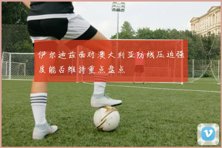 伊尔迪兹面对澳大利亚防线压迫强度能否维持重点盘点