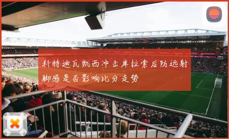 科特迪瓦凯西冲击库拉索后防远射脚感是否影响比分走势