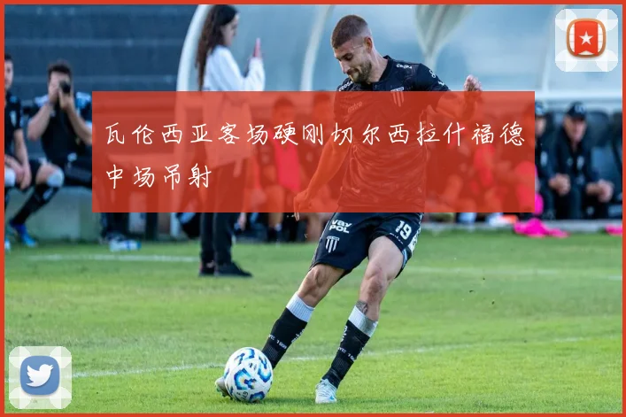 瓦伦西亚客场硬刚切尔西拉什福德中场吊射
