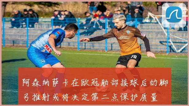 阿森纳萨卡在欧冠肋部接球后的脚弓推射或将决定第二点保护质量