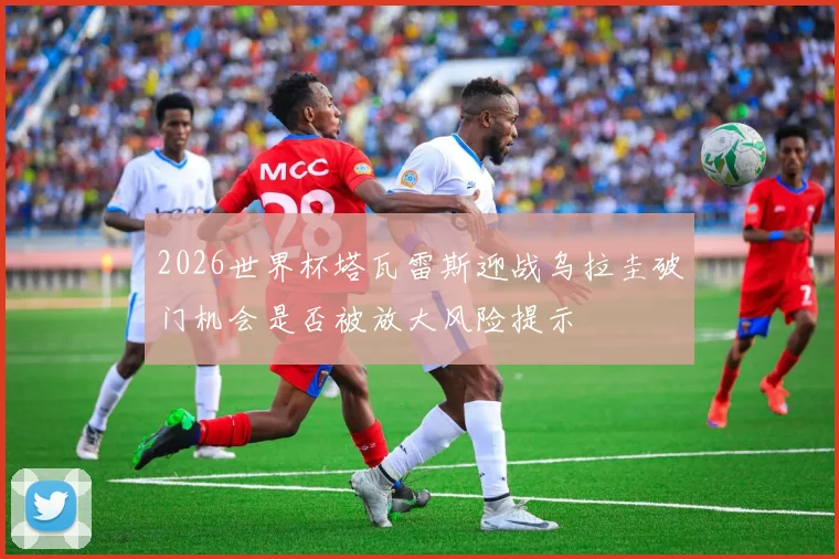 2026世界杯塔瓦雷斯迎战乌拉圭破门机会是否被放大风险提示