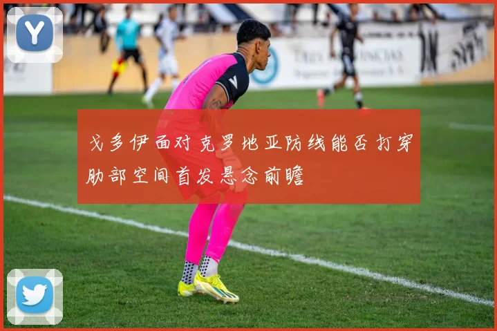 戈多伊面对克罗地亚防线能否打穿肋部空间首发悬念前瞻