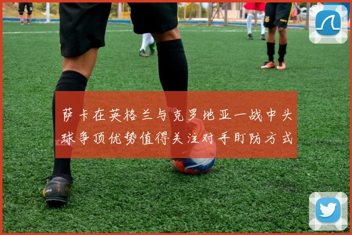 萨卡在英格兰与克罗地亚一战中头球争顶优势值得关注对手盯防方式