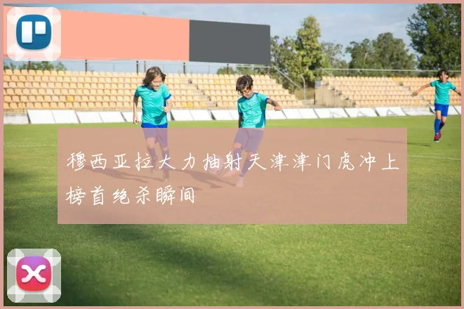 穆西亚拉大力抽射天津津门虎冲上榜首绝杀瞬间