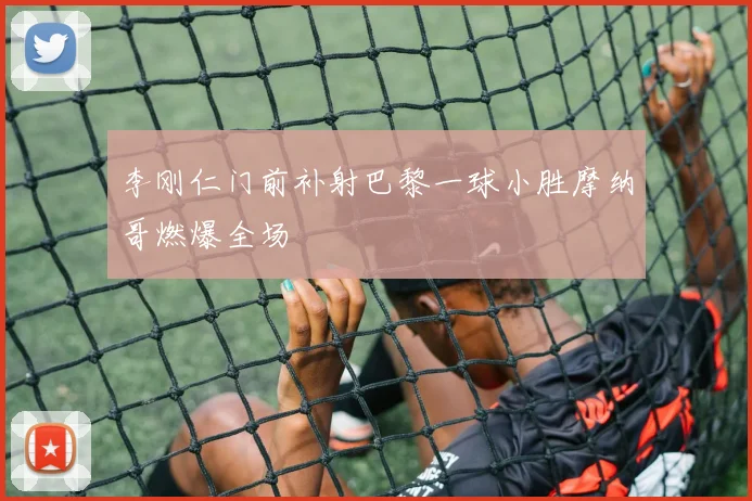 李刚仁门前补射巴黎一球小胜摩纳哥燃爆全场