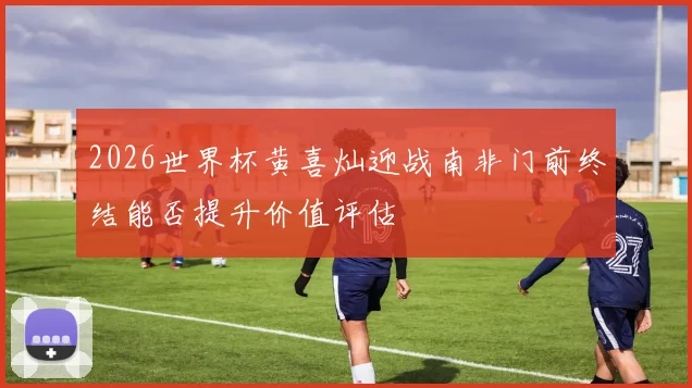2026世界杯黄喜灿迎战南非门前终结能否提升价值评估