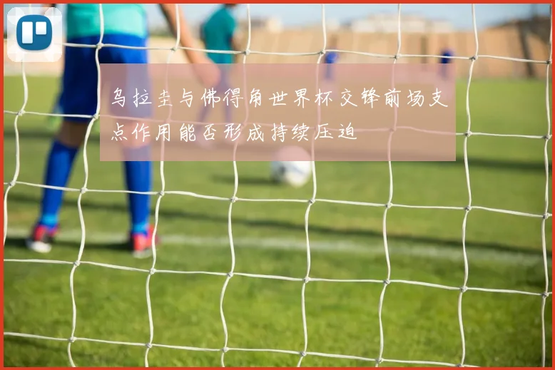 乌拉圭与佛得角世界杯交锋前场支点作用能否形成持续压迫