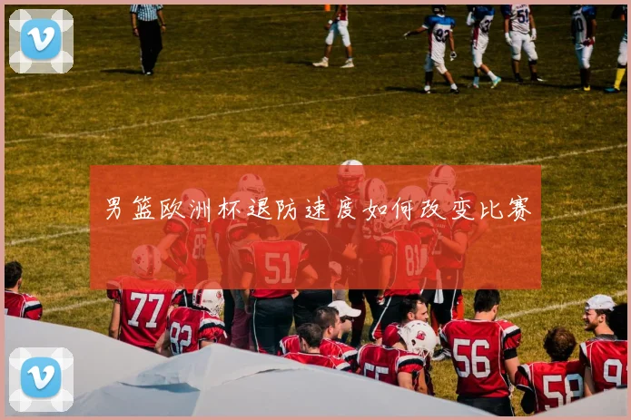 男篮欧洲杯退防速度如何改变比赛