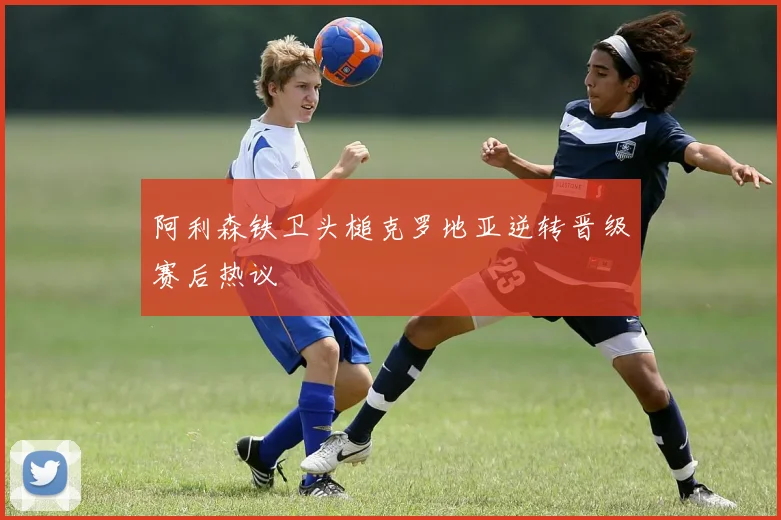 阿利森铁卫头槌克罗地亚逆转晋级赛后热议