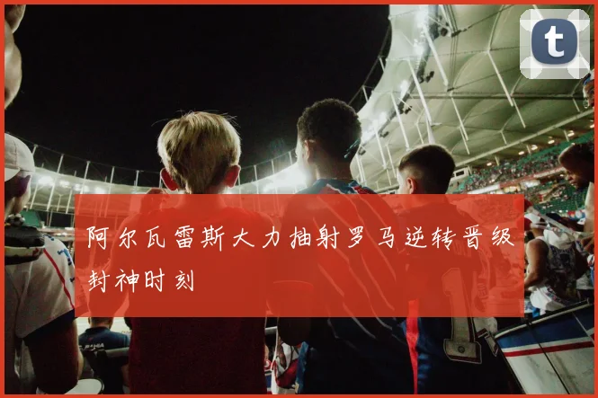 阿尔瓦雷斯大力抽射罗马逆转晋级封神时刻