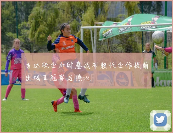 吉达联合加时鏖战布赖代合作提前出线亚冠赛后热议