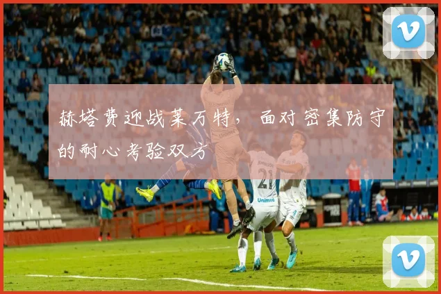 赫塔费迎战莱万特,面对密集防守的耐心考验双方