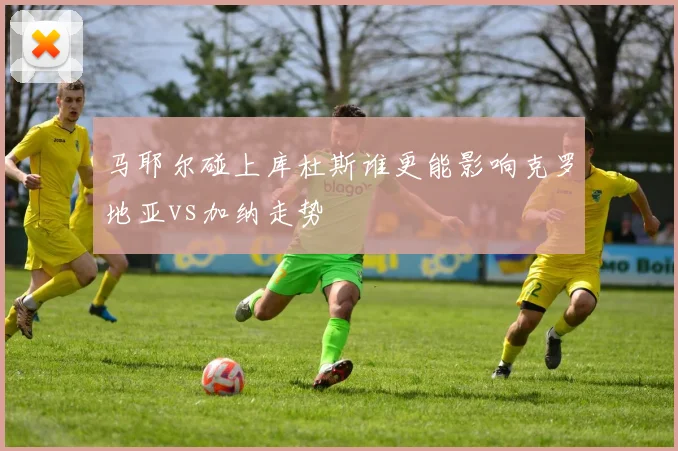 马耶尔碰上库杜斯谁更能影响克罗地亚vs加纳走势