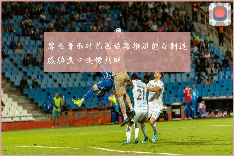摩洛哥面对巴西边路推进能否制造威胁盘口走势判断